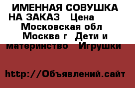 ИМЕННАЯ СОВУШКА НА ЗАКАЗ › Цена ­ 700 - Московская обл., Москва г. Дети и материнство » Игрушки   